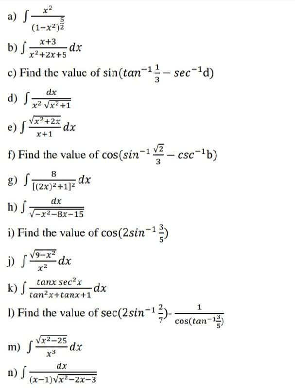 a) S–*
(1-x²)Z
x+3
b) S
x2+2x+5
c) Find the value of sin(tan-1- sec-'d)
dx
d) S
x2 Vx2+1
Vx2+2x
e) S-
x+1
f) Find the value of cos(sin-
3
8
g) S,
[(2x)2 +1]2
dx
V-x2-8x-15
i) Find the value of cos(2sin-)
vター
V9-x2
j) S
x2
tanx sec?x
k) S
tan?x+tanx+1
1
1) Find the value of sec(2sin-1)-
cos(tan-1
m) S
Vx2-25
dx
x3
dx
n) f
(x-1)vx2-2x-3
