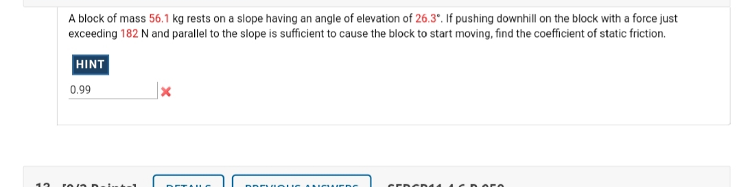 A block of mass 56.1 kg rests on a slope having an angle of elevation of 26.3°. If pushing downhill on the block with a force just
exceeding 182 N and parallel to the slope is sufficient to cause the block to start moving, find the coefficient of static friction.
HINT
0.99
CEDCDd 4 1CD
DETAILC
