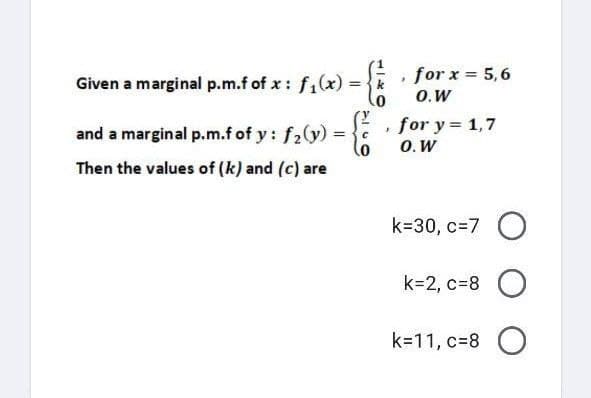 .
Given a marginal p.m.f of x : f₁(x) = {k
and a marginal p.m.f of y: f₂(y) =
=
с
0
Then the values of (k) and (c) are
for x = 5,6
O.W
for y = 1,7
O. W
k=30, c=7 O
k=2, c=8 O
k=11, c=8O
J