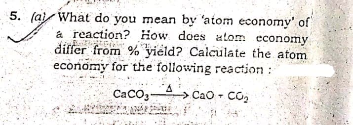 5. (a) What do you mean by 'atom economy' of
a reaction? How does atom economy
differ from % yield? Calculate the atom
economy for the following reaction:
CaCO3
> CaO +
- CO
