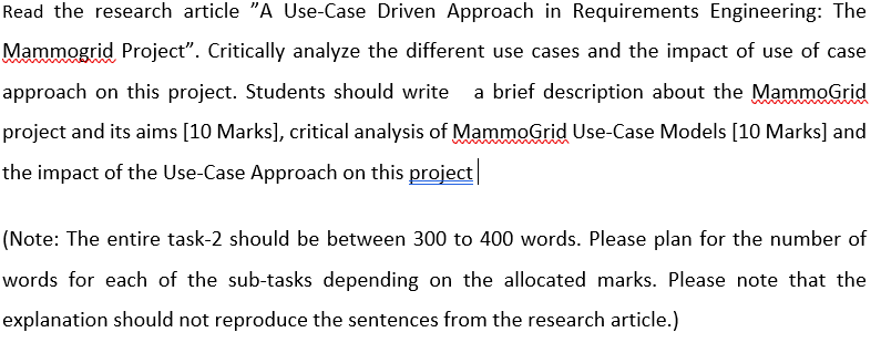Read the research article "A Use-Case Driven Approach in Requirements Engineering: The
Mammogrid Project". Critically analyze the different use cases and the impact of use of case
approach on this project. Students should write a brief description about the MammoGrid
project and its aims [10 Marks], critical analysis of MammoGrid Use-Case Models [10 Marks] and
the impact of the Use-Case Approach on this project
(Note: The entire task-2 should be between 300 to 400 words. Please plan for the number of
words for each of the sub-tasks depending on the allocated marks. Please note that the
explanation should not reproduce the sentences from the research article.)
