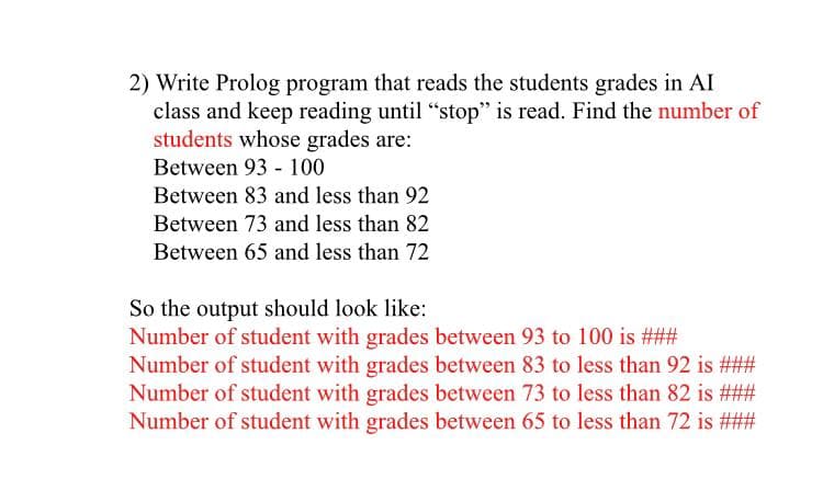 2) Write Prolog program that reads the students grades in AI
class and keep reading until "stop" is read. Find the number of
students whose grades are:
Between 93 - 100
Between 83 and less than 92
Between 73 and less than 82
Between 65 and less than 72
So the output should look like:
Number of student with grades between 93 to 100 is ###
Number of student with grades between 83 to less than 92 is ###
Number of student with grades between 73 to less than 82 is ###
Number of student with grades between 65 to less than 72 is ###
