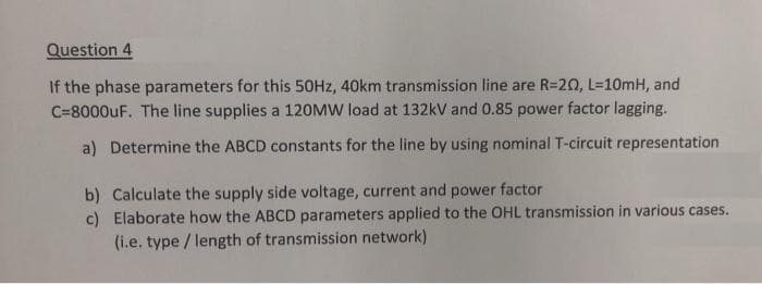 Question 4
If the phase parameters for this 50HZ, 40km transmission line are R=20, L=10mH, and
C=8000UF. The line supplies a 120MW load at 132kV and 0.85 power factor lagging.
a) Determine the ABCD constants for the line by using nominal T-circuit representation
b) Calculate the supply side voltage, current and power factor
c) Elaborate how the ABCD parameters applied to the OHL transmission in various cases.
(i.e. type / length of transmission network)
