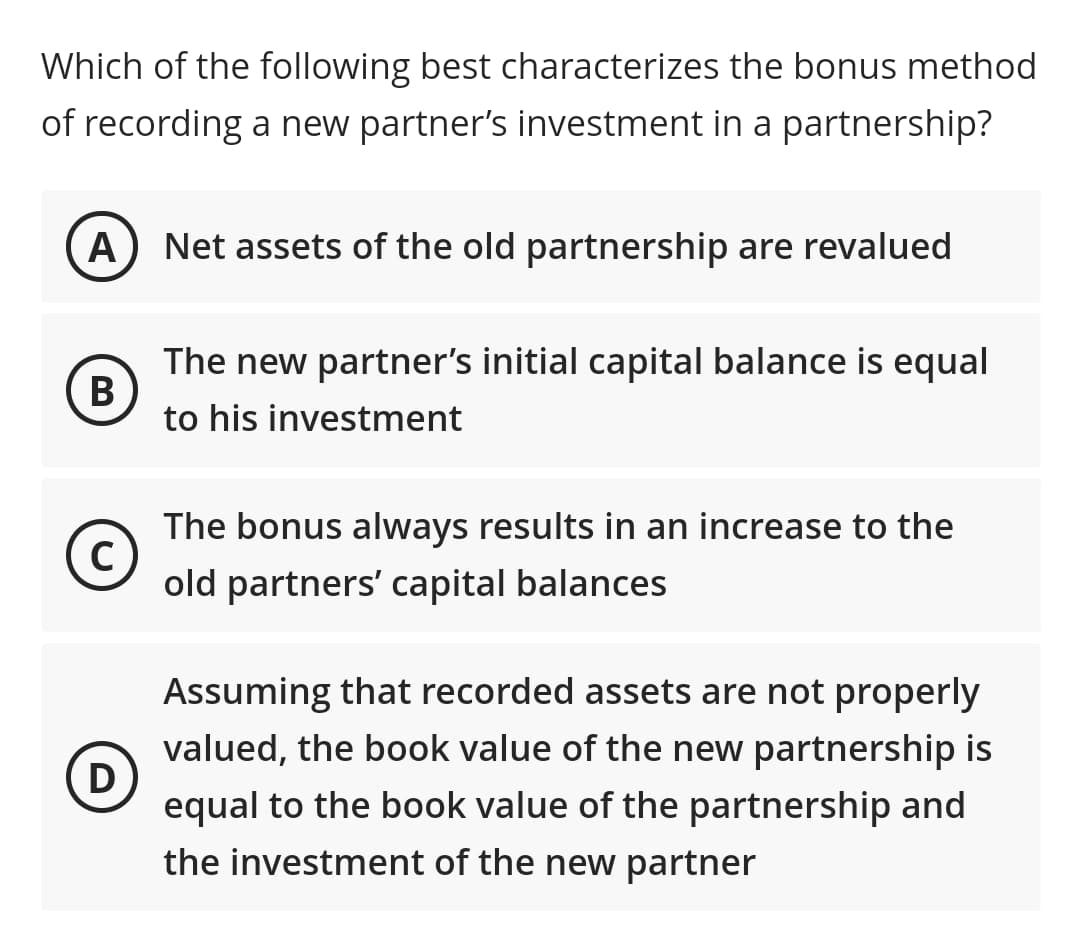Which of the following best characterizes the bonus method
of recording a new partner's investment in a partnership?
A) Net assets of the old partnership are revalued
The new partner's initial capital balance is equal
В
to his investment
The bonus always results in an increase to the
old partners' capital balances
Assuming that recorded assets are not properly
valued, the book value of the new partnership is
D
equal to the book value of the partnership and
the investment of the new partner
