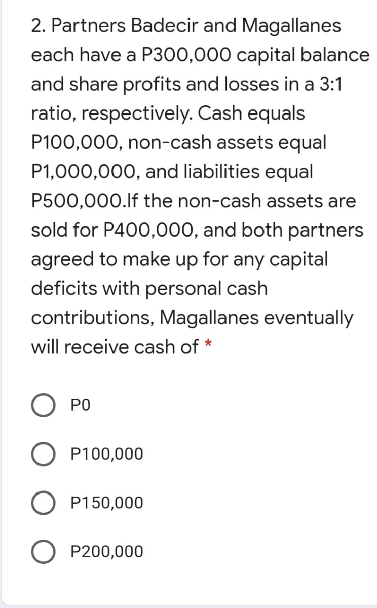 2. Partners Badecir and Magallanes
each have a P300,000 capital balance
and share profits and losses in a 3:1
ratio, respectively. Cash equals
P100,000, non-cash assets equal
P1,000,000, and liabilities equal
P500,000.lf the non-cash assets are
sold for P400,000, and both partners
agreed to make up for any capital
deficits with personal cash
contributions, Magallanes eventually
will receive cash of *
PO
P100,000
P150,000
P200,000
