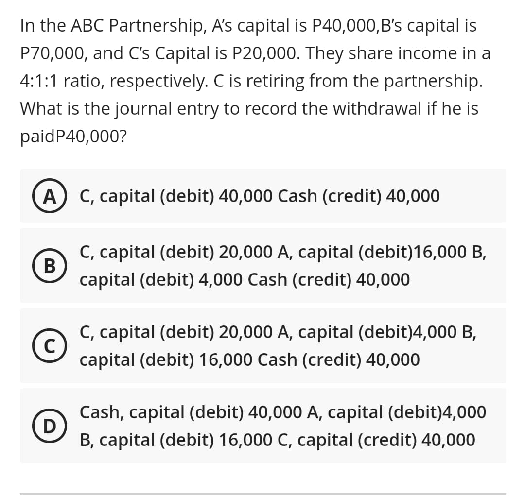 In the ABC Partnership, A's capital is P40,000,B's capital is
P70,000, and C's Capital is P20,000. They share income in a
4:1:1 ratio, respectively. C is retiring from the partnership.
What is the journal entry to record the withdrawal if he is
paidP40,000?
A) C, capital (debit) 40,000 Cash (credit) 40,000
C, capital (debit) 20,000 A, capital (debit)16,00 B,
В
capital (debit) 4,000 Cash (credit) 40,000
C, capital (debit) 20,000 A, capital (debit)4,000 B,
capital (debit) 16,000 Cash (credit) 40,000
Cash, capital (debit) 40,000 A, capital (debit)4,000
D)
B, capital (debit) 16,000 C, capital (credit) 40,000
