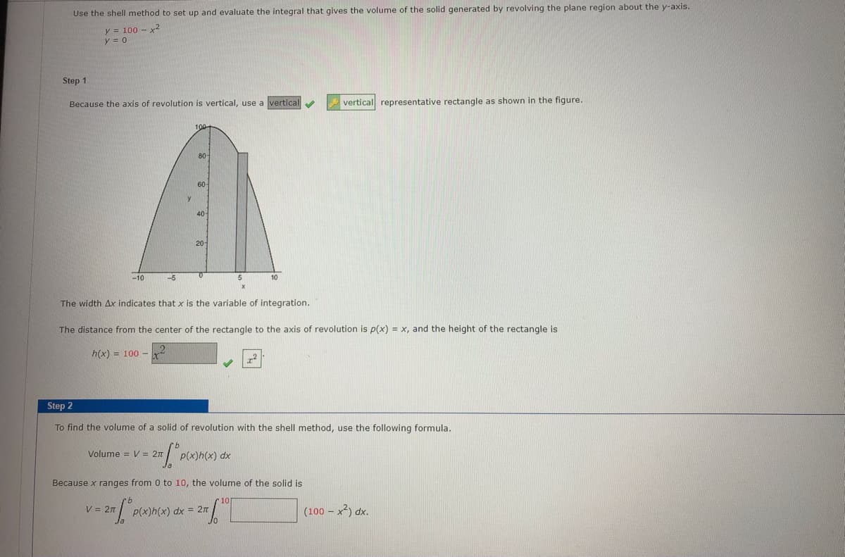 Use the shell method to set up and evaluate the integral that gives the volume of the solid generated by revolving the plane region about the y-axis.
y = 100 - x2
y = 0
Step 1
Because the axis of revolution is vertical, use a vertical
vertical representative rectangle as shown in the figure.
100
80
60-
40
20
-10
-5
5.
10
The width Ax indicates that x is the variable of integration.
The distance from the center of the rectangle to the axis of revolution is p(x) = x, and the height of the rectangle is
h(x) = 100 -
Step 2
To find the volume of a solid of revolution with the shell method, use the following formula.
Volume = V = 2n
P(x)h(x) dx
Because x ranges from 0 to 10, the volume of the solid is
V = 2n
P(x)h(x) dx = 2n
(100 - x2) dx.
