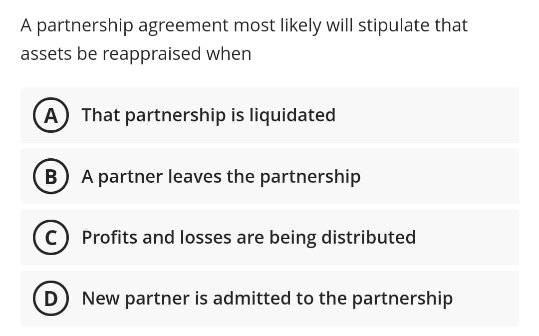 A partnership agreement most likely will stipulate that
assets be reappraised when
A That partnership is liquidated
B) A partner leaves the partnership
В
Profits and losses are being distributed
D
New partner is admitted to the partnership
