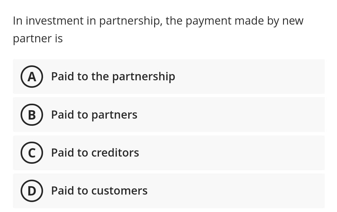 In investment in partnership, the payment made by new
partner is
A
Paid to the partnership
B
Paid to partners
C
Paid to creditors
D
Paid to customers
