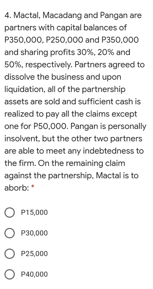 4. Mactal, Macadang and Pangan are
partners with capital balances of
P350,000, P250,000 and P350,000
and sharing profits 30%, 20% and
50%, respectively. Partners agreed to
dissolve the business and upon
liquidation, all of the partnership
assets are sold and sufficient cash is
realized to pay all the claims except
one for P50,000. Pangan is personally
insolvent, but the other two partners
are able to meet any indebtedness to
the firm. On the remaining claim
against the partnership, Mactal is to
aborb: *
O P15,000
O P30,000
O P25,000
O P40,000
