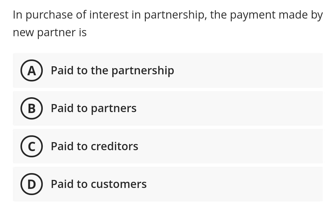 In purchase of interest in partnership, the payment made by
new partner is
A
Paid to the partnership
B
Paid to partners
C
Paid to creditors
D
Paid to customers
