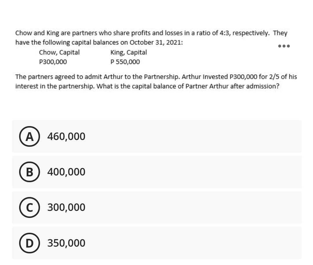 Chow and King are partners who share profits and losses in a ratio of 4:3, respectively. They
have the following capital balances on October 31, 2021:
Chow, Capital
King, Capital
P300,000
P 550,000
The partners agreed to admit Arthur to the Partnership. Arthur Invested P300,000 for 2/5 of his
interest in the partnership. What is the capital balance of Partner Arthur after admission?
A) 460,000
В
400,000
C) 300,000
D
350,000

