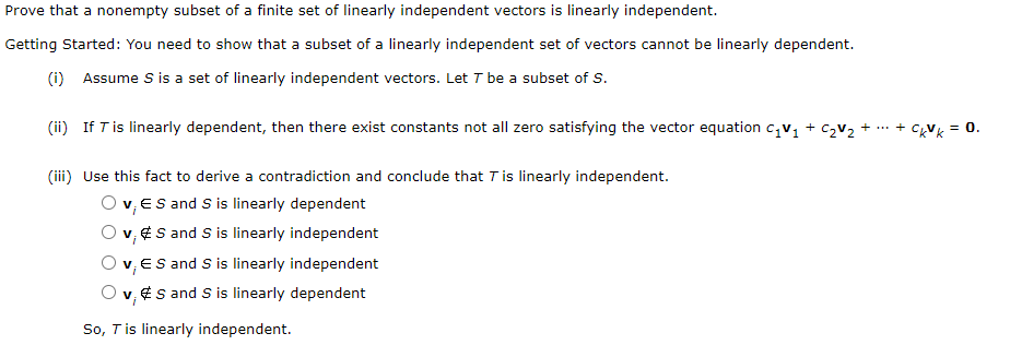 Prove that a nonempty subset of a finite set of linearly independent vectors is linearly independent.
Getting Started: You need to show that a subset of a linearly independent set of vectors cannot be linearly dependent.
(i) Assume S i a set of linearly independent vectors. Let T be a subset of S.
(ii) If Tis linearly dependent, then there exist constants not all zero satisfying the vector equation c,v, + c2v + ... + CxVk = 0.
(iii) Use this fact to derive a contradiction and conclude that Tis linearly independent.
O v, ES and S is linearly dependent
v, ¢S and S is linearly independent
v, ES and S is linearly independent
v, ¢s and S is linearly dependent
So, Tis linearly independent.
