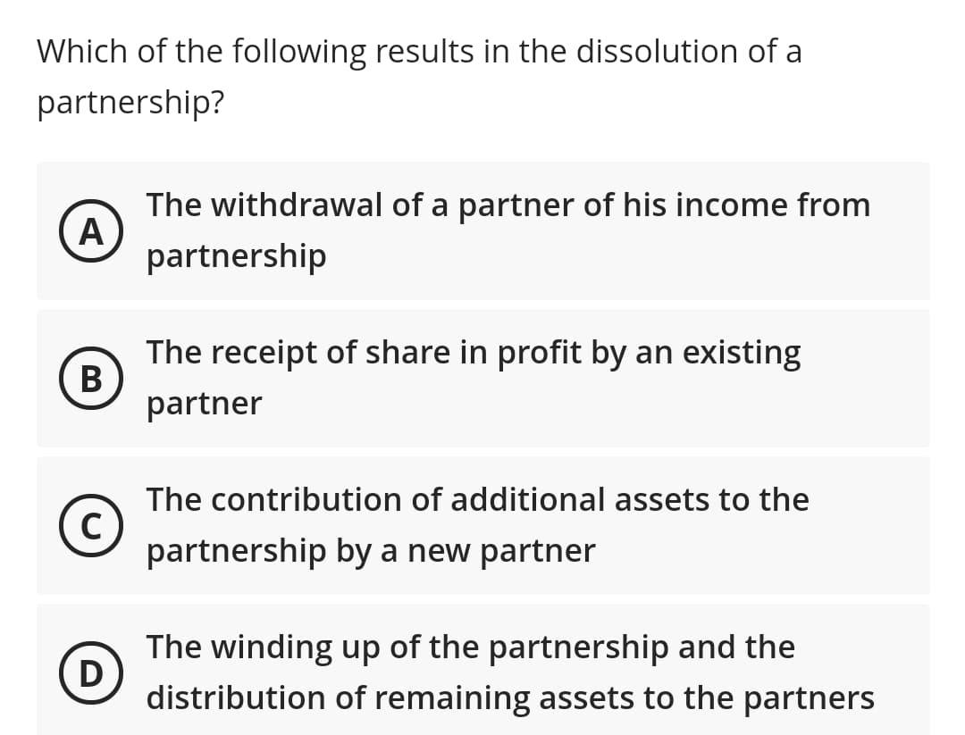 Which of the following results in the dissolution of a
partnership?
The withdrawal of a partner of his income from
A
partnership
The receipt of share in profit by an existing
B
partner
The contribution of additional assets to the
c)
partnership by a new partner
The winding up of the partnership and the
D)
distribution of remaining assets to the partners
