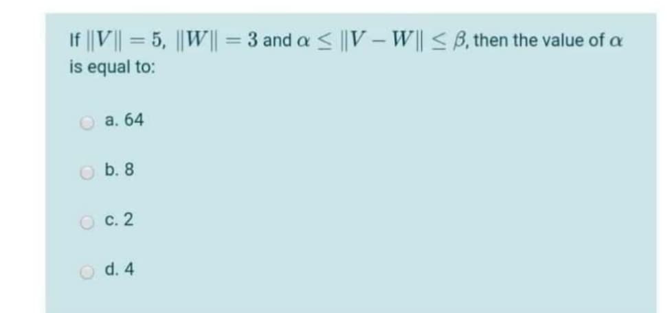 If ||V|| = 5, ||W|| = 3 and a < ||V – W|| < B, then the value of a
is equal to:
%3D
O a. 64
O b. 8
O c. 2
O d. 4
