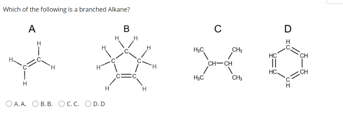Which of the following is a branched Alkane?
А
В
C
H.
H
H3C
CH3
HC
CH
H.
C.
||
CH-CH
H.
HC.
CH
H3C
CH3
H.
H
H.
H.
О А.А. ОВ. В. ОС.С. O D.D
