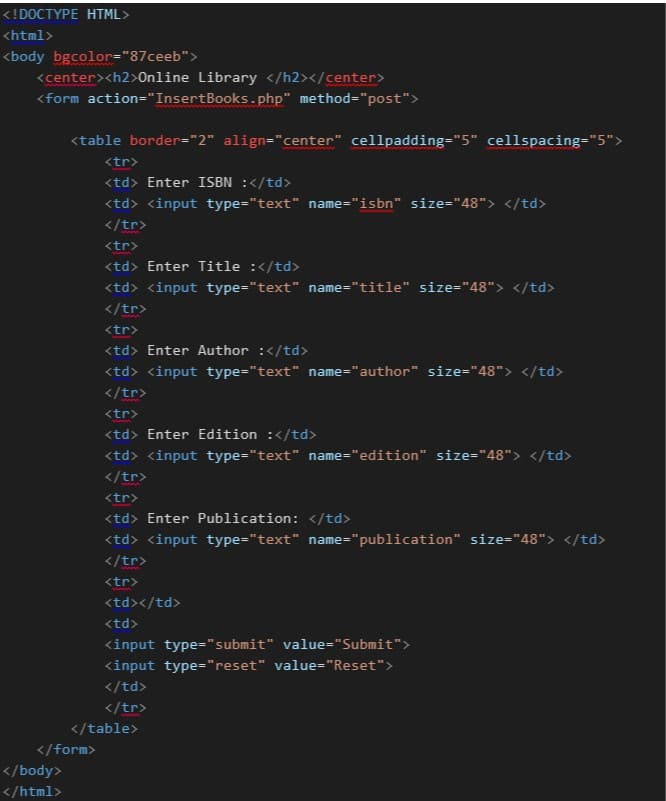 <!DOCTYPE HTML>
<html>
<body bgcolor="87ceeb">
<center><h2>Online Library </h2></center>
<form action="InsertBooks.php" method="post">
<table border="2" align="center" cellpadding="5" cellspacing="5">
<tr>
<td> Enter ISBN :</td>
<td> <input type="text" name="isbn" size="48"> </td>
</tr>
<tr>
<td> Enter Title :</td>
<td> <input type="text" name="title" size="48"> </td>
</tr>
<tr>
<td> Enter Author :</td>
<td> <input type="text" name="author" size="48"> </td>
</tr>
<tr>
<td> Enter Edition :</td>
<td> <input type="text" name="edition" size="48"> </td>
</tr>
<tr>
<td> Enter Publication: </td>
<td> <input type="text" name="publication" size="48"> </td>
</tr>
<tr>
<td></td>
<td>
<input type="submit" value="Submit">
<input type="reset" value="Reset">
</td>
</tr>
</table>
</form>
</body>
</html>
