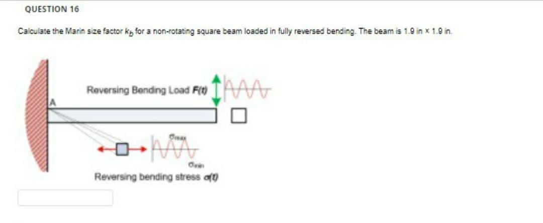 QUESTION 16
Calculate the Marin size factor k, for a non-rotating square beam loaded in fully reversed bending. The beam is 1.9 in x 1.9 in.
Reversing Bendng Load F(t)
Reversing bending stress aft)
