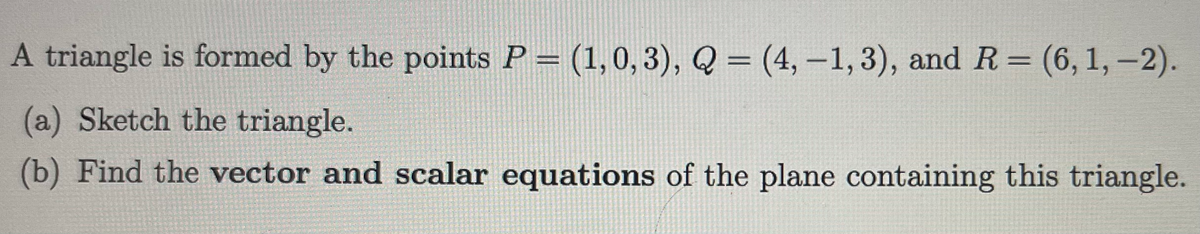 A triangle is formed by the points P = (1, 0, 3), Q =(4,-1,3), and R = (6, 1,-2).
(a) Sketch the triangle.
(b) Find the vector and scalar equations of the plane containing this triangle.