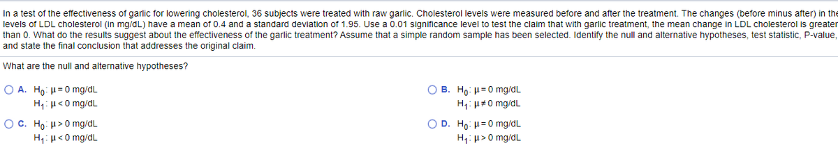 In a test of the effectiveness of garlic for lowering cholesterol, 36 subjects were treated with raw garlic. Cholesterol levels were measured before and after the treatment. The changes (before minus after) in the
levels of LDL cholesterol (in mg/dL) have a mean of 0.4 and a standard deviation of 1.95. Use a 0.01 significance level to test the claim that with garlic treatment, the mean change in LDL cholesterol is greater
than 0. What do the results suggest about the effectiveness of the garlic treatment? Assume that a simple random sample has been selected. Identify the null and alternative hypotheses, test statistic, P-value,
and state the final conclusion that addresses the original claim.
What are the null and alternative hypotheses?
Ο Α. Η0 : μ= 0 mg/dL
O B. Ho: H=0 mg/dL
H1: H<0 mg/dL
H1: µ#0 mg/dL
O C. Ho: H>0 mg/dL
O D. Ho: µ=0 mg/dL
H1: H<0 mg/dL
H1: µ>0 mg/dL
