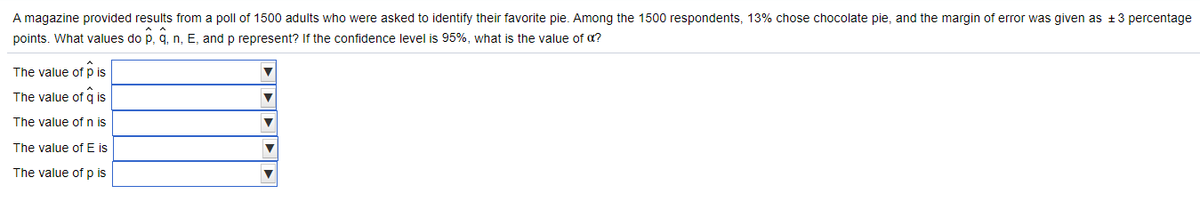 A magazine provided results from a poll of 1500 adults who were asked to identify their favorite pie. Among the 1500 respondents, 13% chose chocolate pie, and the margin of error was given as +3 percentage
points. What values do p, q, n, E, and p represent? If the confidence level is 95%, what is the value of a?
The value of p is
The value of a is
The value of n is
The value of E is
The value of p is
