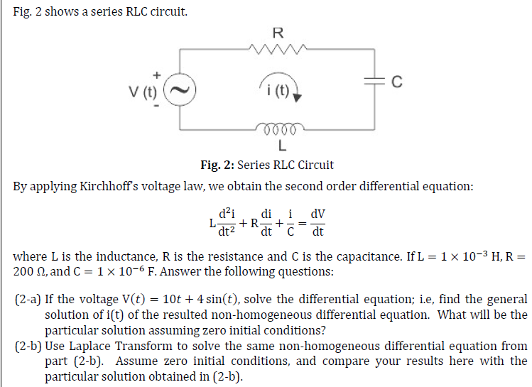 Fig. 2 shows a series RLC circuit.
V (t)
R
C
5000
L
Fig. 2: Series RLC Circuit
By applying Kirchhoff's voltage law, we obtain the second order differential equation:
d²i di i dv
L- +R + =
dt² dt C dt
where L is the inductance, R is the resistance and C is the capacitance. If L = 1 × 10−³ H, R =
200 , and C = 1 × 10-6 F. Answer the following questions:
(2-a) If the voltage V(t) = 10t + 4 sin(t), solve the differential equation; i.e, find the general
solution of i(t) of the resulted non-homogeneous differential equation. What will be the
particular solution assuming zero initial conditions?
(2-b) Use Laplace Transform to solve the same non-homogeneous differential equation from
part (2-b). Assume zero initial conditions, and compare your results here with the
particular solution obtained in (2-b).