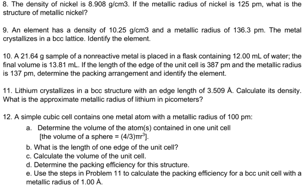 8. The density of nickel is 8.908 g/cm3. If the metallic radius of nickel is 125 pm, what is the
structure of metallic nickel?
9. An element has a density of 10.25 g/cm3 and a metallic radius of 136.3 pm. The metal
crystallizes in a bcc lattice. Identify the element.
10. A 21.64 g sample of a nonreactive metal is placed in a flask containing 12.00 mL of water; the
final volume is 13.81 mL. If the length of the edge of the unit cell is 387 pm and the metallic radius
is 137 pm, determine the packing arrangement and identify the element.
11. Lithium crystallizes in a bcc structure with an edge length of 3.509 Å. Calculate its density.
What is the approximate metallic radius of lithium in picometers?
12. A simple cubic cell contains one metal atom with a metallic radius of 100 pm:
a. Determine the volume of the atom(s) contained in one unit cell
[the volume of a sphere = (4/3)Tr°].
b. What is the length of one edge of the unit cell?
c. Calculate the volume of the unit cell.
d. Determine the packing efficiency for this structure.
e. Use the steps in Problem 11 to calculate the packing efficiency for a bcc unit cell with a
metallic radius of 1.00 Å.
