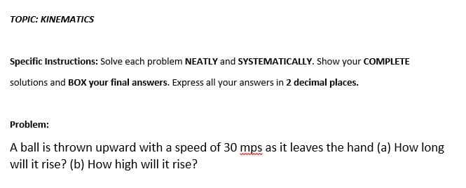 TOPIC: KINEMATICS
Specific Instructions: Solve each problem NEATLY and SYSTEMATICALLY. Show your COMPLETE
solutions and BOX your final answers. Express all your answers in 2 decimal places.
Problem:
A ball is thrown upward with a speed of 30 mps as it leaves the hand (a) How long
www w
will it rise? (b) How high will it rise?
