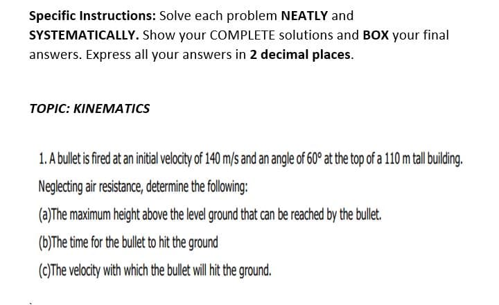 Specific Instructions: Solve each problem NEATLY and
SYSTEMATICALLY. Show your COMPLETE solutions and BOX your final
answers. Express all your answers in 2 decimal places.
TOPIC: KINEMATICS
1. A bullet is fired at an initial velocity of 140 m/s and an angle of 60° at the top of a 110 m tall building.
Neglecting air resistance, determine the following:
(a)The maximum height above the level ground that can be reached by the bullet.
(b)The time for the bullet to hit the ground
(cC)The velocity with which the bullet will hit the ground.
