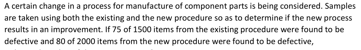 A certain change in a process for manufacture of component parts is being considered. Samples
are taken using both the existing and the new procedure so as to determine if the new process
results in an improvement. If 75 of 1500 items from the existing procedure were found to be
defective and 80 of 2000 items from the new procedure were found to be defective,
