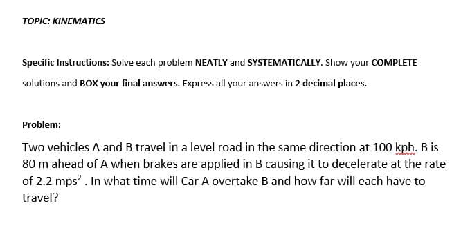 TOPIC: KINEMATICS
Specific Instructions: Solve each problem NEATLY and SYSTEMATICALLY. Show your COMPLETE
solutions and BOX your final answers. Express all your answers in 2 decimal places.
Problem:
Two vehicles A and B travel in a level road in the same direction at 100 kph. B is
80 m ahead of A when brakes are applied in B causing it to decelerate at the rate
of 2.2 mps? . In what time will Car A overtake B and how far will each have to
travel?
