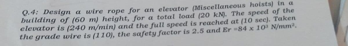 Q.4: Design a wire rope for an elevator (Miscellaneous hoists) in a
building of (60 m) height, for a total load (20 kN). The speed of the
elevator is (240 m/min) and the full speed is reached at (10 sec). Taken
the grade wire is (110), the safety factor is 2.5 and Er =84 x 10³ N/mm².