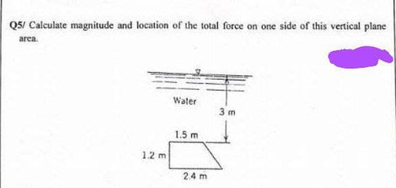 Q5/ Calculate magnitude and location of the total force on one side of this vertical plane
area.
1.2 m
Water
1.5 m
24 m
3 m