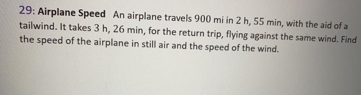 29: Airplane Speed An airplane travels 900 mi in 2 h, 55 min, with the aid of a
tailwind. It takes 3 h, 26 min, for the return trip, flying against the same wind. Find
the speed of the airplane in still air and the speed of the wind.
