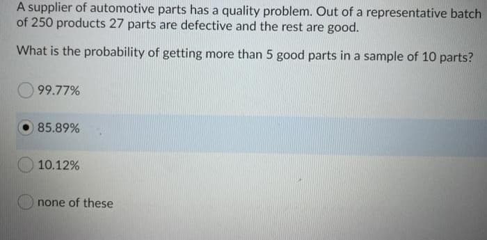 A supplier of automotive parts has a quality problem. Out of a representative batch
of 250 products 27 parts are defective and the rest are good.
What is the probability of getting more than 5 good parts in a sample of 10 parts?
99.77%
85.89%
10.12%
none of these
