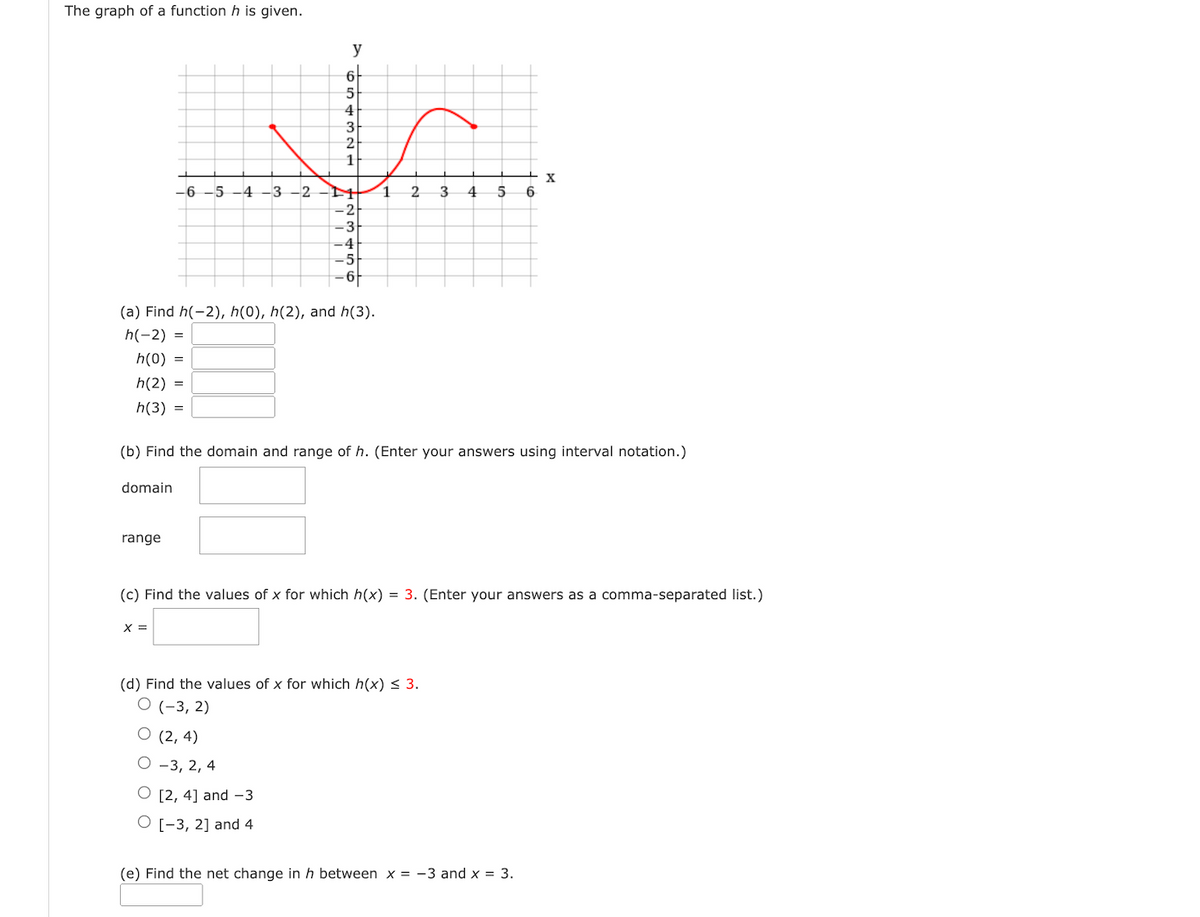 The graph of a function h is given.
domain
-6-5-4-3-2
range
y
X =
6
5
4
(a) Find h(-2), h(0), h(2), and h(3).
h(-2) =
h(0) =
h(2) =
h(3) =
3
2
1
(2, 4)
-3, 2, 4
O [2, 4] and -3
O [-3, 2] and 4
-2
-3
4
-5
-6-
1
2
(b) Find the domain and range of h. (Enter your answers using interval notation.)
3
(d) Find the values of x for which h(x) ≤ 3.
O (-3, 2)
4
5 6
(c) Find the values of x for which h(x) = 3. (Enter your answers as a comma-separated list.)
X
(e) Find the net change in h between x = -3 and x = 3.