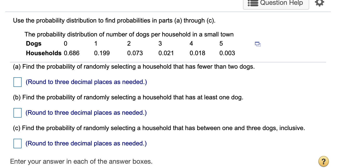Use the probability distribution to find probabilities in parts (a) through (c).
The probability distribution of number of dogs per household in a small town
Dogs
1
2
4
Households 0.686
0.199
0.073
0.021
0.018
0.003
(a) Find the probability of randomly selecting a household that has fewer than two dogs.
(Round to three decimal places as needed.)
(b) Find the probability of randomly selecting a household that has at least one dog.
(Round to three decimal places as needed.)
(c) Find the probability of randomly selecting a household that has between one and three dogs, inclusive.
(Round to three decimal places as needed.)
