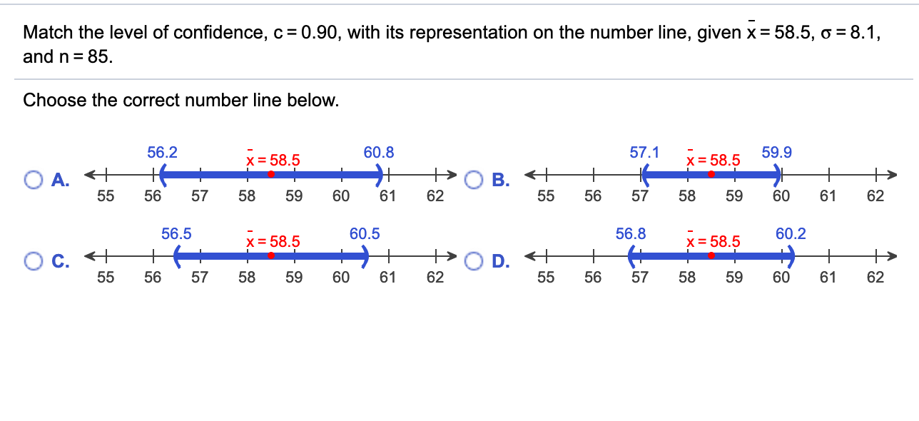 Match the level of confidence, c = 0.90, with its representation on the number line, given x = 58.5, o = 8.1,
and n = 85.
Choose the correct number line below.
56.2
60.8
57.1
59.9
x = 58.5
x = 58.5
O A. +
55
+
+
В.
55
56
57
58
59
60
61
62
56
57
58
59
60
61
62
56.5
60.5
56.8
60.2
x = 58.5
x = 58.5
Oc.
55
D. +
55
56
57
58
59
60
61
62
56
57
58
59
60
61
62
