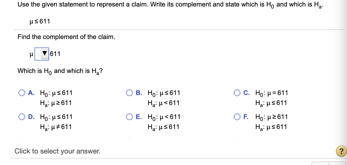 Use the given statement to represent a claim. Write its complement and state which is Ho and which is Ha.
μ 611
Find the complement of the claim.
611
Which is Ho and which is H,?
Ο Α. H : μS611
Hại H2611
O C. H: μ= 611
Ha: H5611
В. Но: иs611
Ha: H<611
O D . H0: μS 611
Ο Ε. H: μ< 611
O F Ho: μ2 611
Ha: H#611
Ha: H5611
Hạ: HS611
