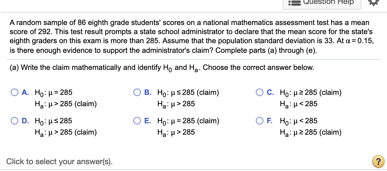 A random sample of 86 eighth grade students' scores on a national mathematics assessment test has a mean
score of 292. This test result prompts a state school administrator to declare that the mean score for the state's
eighth graders on this exam is more than 285. Assume that the population standard deviation is 33. At a = 0.15,
is there enough evidence to support the administrator's claim? Complete parts (a) through (e).
(a) Write the claim mathematically and identify Ho and Ha: Choose the correct answer below.
Ο Α. Ho: μ = 285
Ha: H> 285 (claim)
B. Ho: μέ 285 (claim)
Ha: µ> 285
O C. Ho: µ2 285 (claim)
Ha: H< 285
Ο D . H0:μ 285
Ο Ε. H0: μ= 285 (claim)
Ha: H> 285
O F. Ho: µ<285
Hạ: H2 285 (claim)
Hạ: µ> 285 (claim)
