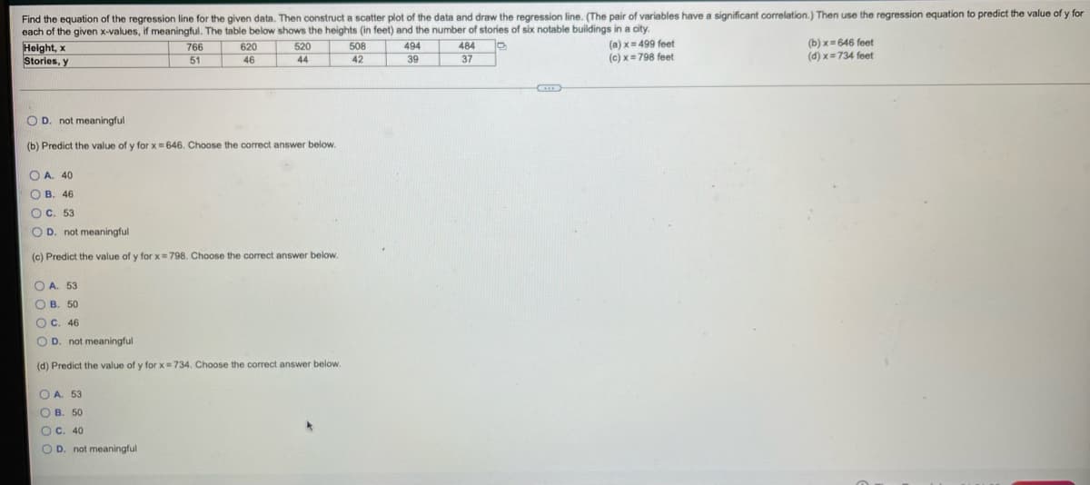 Find the equation of the regression line for the given data. Then construct a scatter plot of the data and draw the regression line. (The pair of variables have a significant correlation.) Then use the regression equation to predict the value of y for
each of the given x-values, if meaningful. The table below shows the heights (in feet) and the number of stories of six notable buildings in a city.
Height, x
Stories, y
(a) x= 499 feet
(c) x= 798 feet
(b) x = 646 feet
(d) x= 734 feet
766
620
520
508
494
484
51
46
44
42
39
37
O D. not meaningful
(b) Predict the value of y for x= 646. Choose the correct answer below.
O A. 40
O B. 46
O C. 53
O D. not meaningful
(c) Predict the value of y for x= 798. Choose the correct answer below.
O A. 53
O B. 50
ос. 46
O D. not meaningful
(d) Predict the value of y for x= 734. Choose the correct answer below.
O A. 53
ОВ. 50
O c. 40
O D. not meaningful
