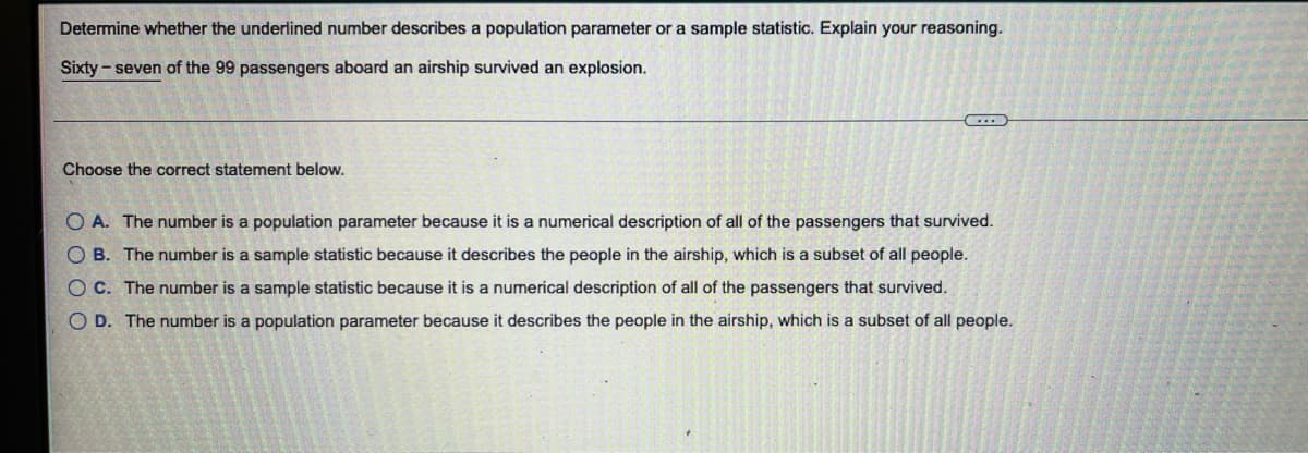 Determine whether the underlined number describes a population parameter or a sample statistic. Explain your reasoning.
Sixty - seven of the 99 passengers aboard an airship survived an explosion.
Choose the correct statement below.
O A. The number is a population parameter because it is a numerical description of all of the passengers that survived.
O B. The number is a sample statistic because it describes the people in the airship, which is a subset of all people.
O C. The number is a sample statistic because it is a numerical description of all of the passengers that survived.
O D. The number is a population parameter because it describes the people in the airship, which is a subset of all people.
