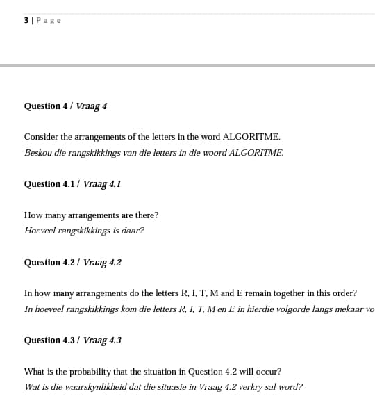 3| Page
Question 4 / Vraag 4
Consider the arrangements of the letters in the word ALGORITME.
Beskou die rangskikkings van die letters in die woord ALGORITME.
Question 4.1/ Vraag 4.1
How many arrangements are there?
Hoeveel rangskikkings is daar?
Question 4.2/ Vraag 4.2
In how many arrangements do the letters R, I, T, M and E remain together in this order?
In hoeveel rangskikkings kom die letters R, I, T, M en E in hierdie volgorde langs mekaar vo
Question 4.3/ Vraag 4.3
What is the probability that the situation in Question 4.2 will occur?
Wat is die waarskynlikheid dat die situasie in Vraag 4.2 verkry sal word?
