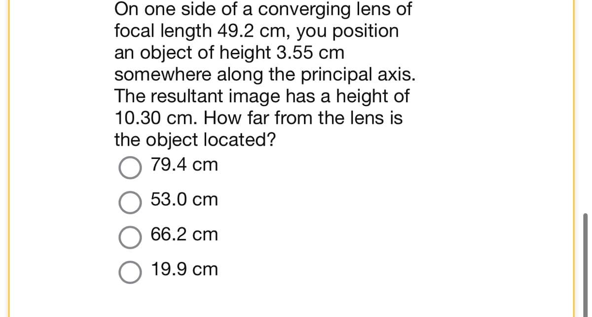 On one side of a converging lens of
focal length 49.2 cm, you position
an object of height 3.55 cm
somewhere along the principal axis.
The resultant image has a height of
10.30 cm. How far from the lens is
the object located?
79.4 cm
53.0 cm
66.2 cm
19.9 cm