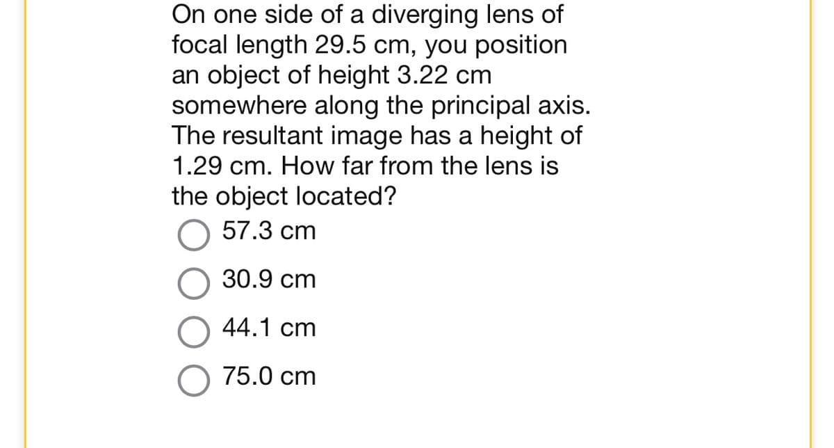 On one side of a diverging lens of
focal length 29.5 cm, you position
an object of height 3.22 cm
somewhere along the principal axis.
The resultant image has a height of
1.29 cm. How far from the lens is
the object located?
57.3 cm
30.9 cm
44.1 cm
75.0 cm