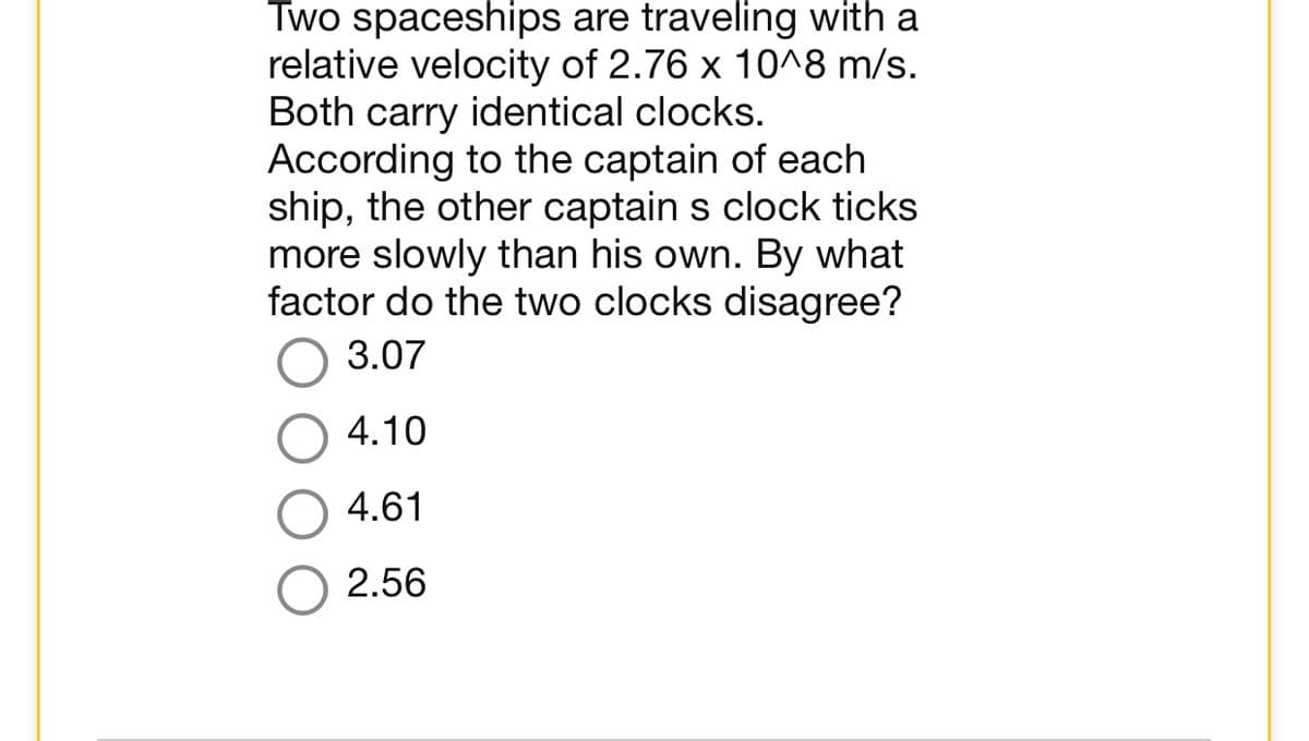 Two spaceships are traveling with a
relative velocity of 2.76 x 10^8 m/s.
Both carry identical clocks.
According to the captain of each
ship, the other captain s clock ticks
more slowly than his own. By what
factor do the two clocks disagree?
3.07
4.10
4.61
2.56