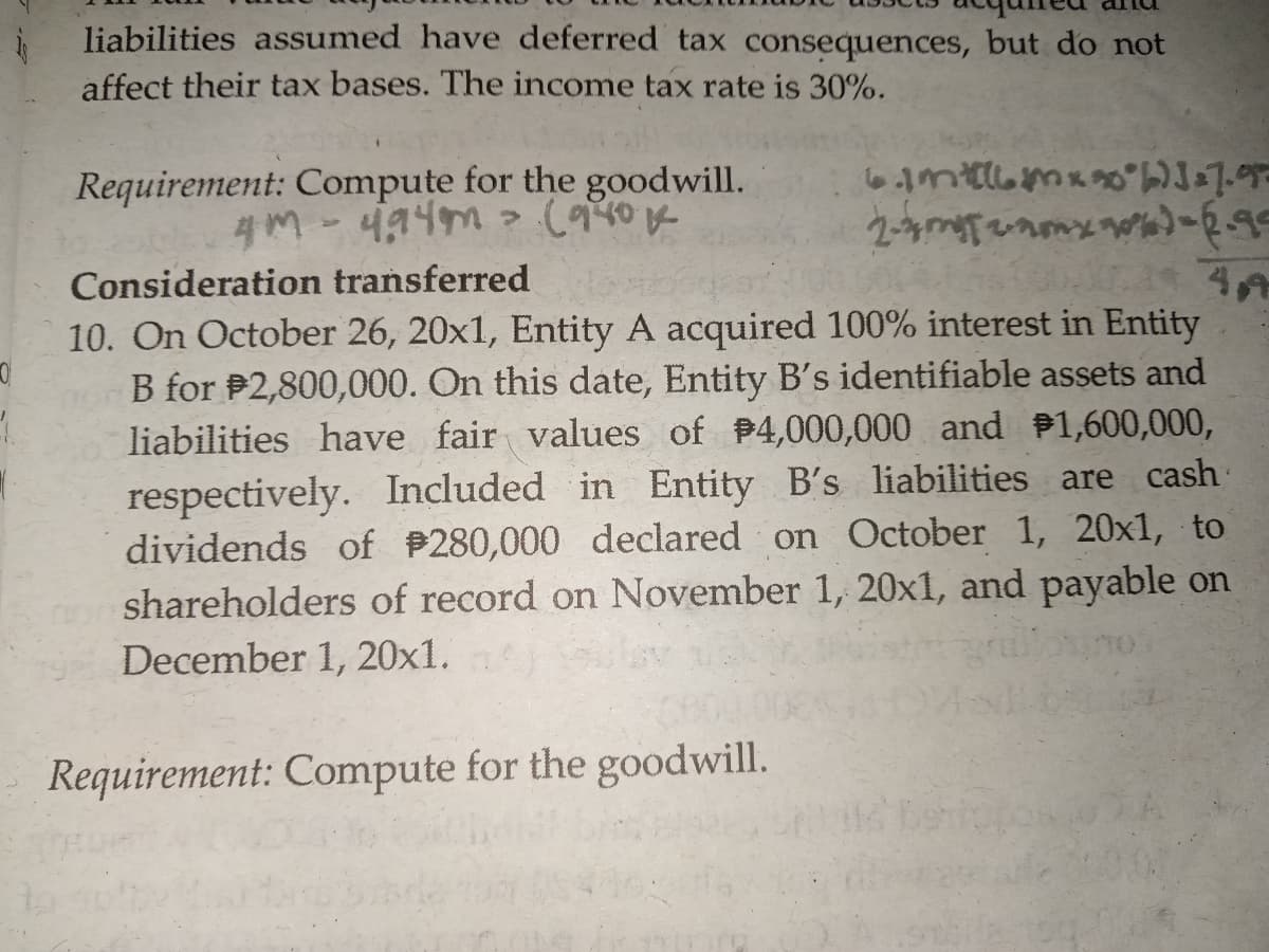 liabilities assumed have deferred tax consequences, but do not
affect their tax bases. The income tax rate is 30%.
Requirement: Compute for the goodwill.
4M-494m > (940K
Consideration transferred
10. On October 26, 20x1, Entity A acquired 100% interest in Entity
B for P2,800,000. On this date, Entity B's identifiable assets and
liabilities have fair values of 4,000,000 and 1,600,000,
respectively. Included in Entity B's liabilities are cash
dividends of P280,000 declared on October 1, 20x1, to
shareholders of record on November 1, 20x1, and payable on
December 1, 20x1.
Requirement: Compute for the goodwill.
