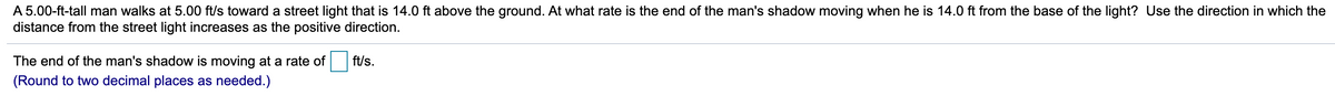 A 5.00-ft-tall man walks at 5.00 ft/s toward a street light that is 14.0 ft above the ground. At what rate is the end of the man's shadow moving when he is 14.0 ft from the base of the light? Use the direction in which the
distance from the street light increases as the positive direction.
The end of the man's shadow is moving at a rate of
ft/s.
(Round to two decimal places as needed.)
