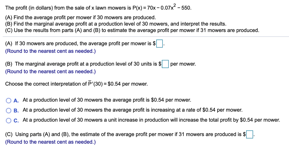 The profit (in dollars) from the sale of x lawn mowers is P(x) =70x – 0.07x - 550.
(A) Find the average profit per mower if 30 mowers are produced.
(B) Find the marginal average profit at a production level of 30 mowers, and interpret the results.
(C) Use the results from parts (A) and (B) to estimate the average profit per mower if 31 mowers are produced.
(A) If 30 mowers are produced, the average profit per mower is $
(Round to the nearest cent as needed.)
(B) The marginal average profit at a production level of 30 units is $
per mower.
(Round to the nearest cent as needed.)
Choose the correct interpretation of P'(30) = $0.54 per mower.
%3D
O A. At a production level of 30 mowers the average profit is $0.54 per mower.
B. At a production level of 30 mowers the average profit is increasing at a rate of $0.54 per mower.
C. At a production level of 30 mowers a unit increase in production will increase the total profit by $0.54 per mower.
(C) Using parts (A) and (B), the estimate of the average profit per mower if 31 mowers are produced is $
(Round to the nearest cent as needed.)
