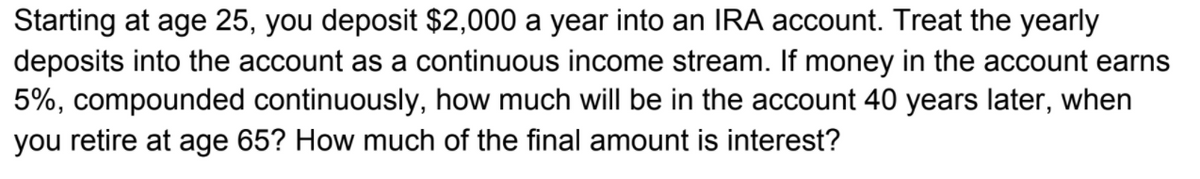 Starting at age 25, you deposit $2,000 a year into an IRA account. Treat the yearly
deposits into the account as a continuous income stream. If money in the account earns
5%, compounded continuously, how much will be in the account 40 years later, when
you retire at age 65? How much of the final amount is interest?
